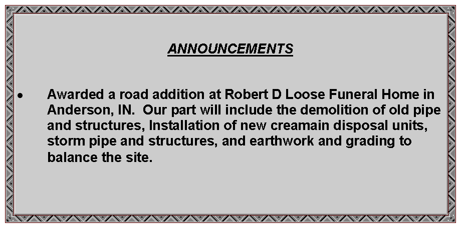 Text Box: ANNOUNCEMENTSAwarded a road addition at Robert D Loose Funeral Home in Anderson, IN.  Our part will include the demolition of old pipe and structures, Installation of new creamain disposal units, storm pipe and structures, and earthwork and grading to balance the site.